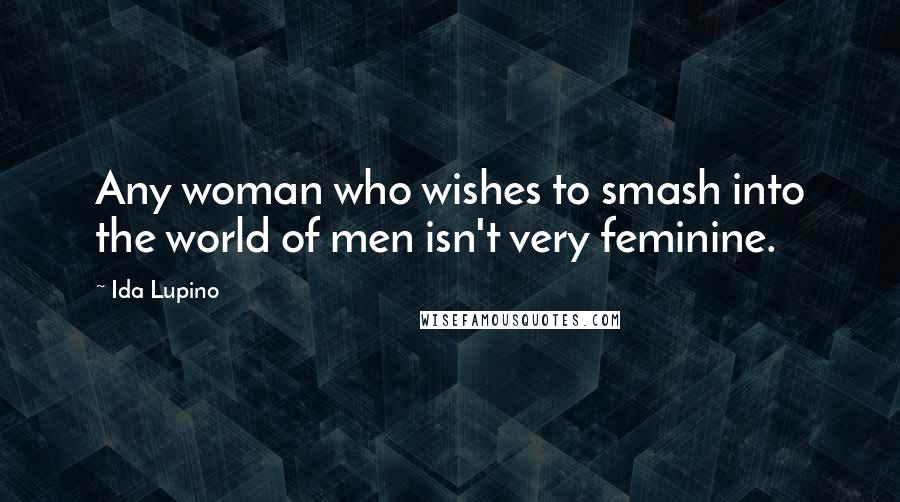 Ida Lupino Quotes: Any woman who wishes to smash into the world of men isn't very feminine.