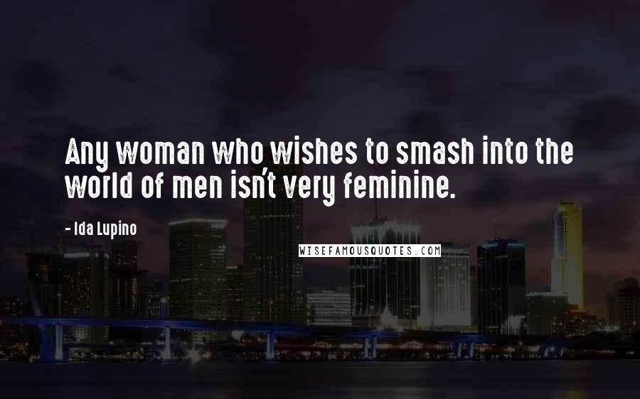 Ida Lupino Quotes: Any woman who wishes to smash into the world of men isn't very feminine.