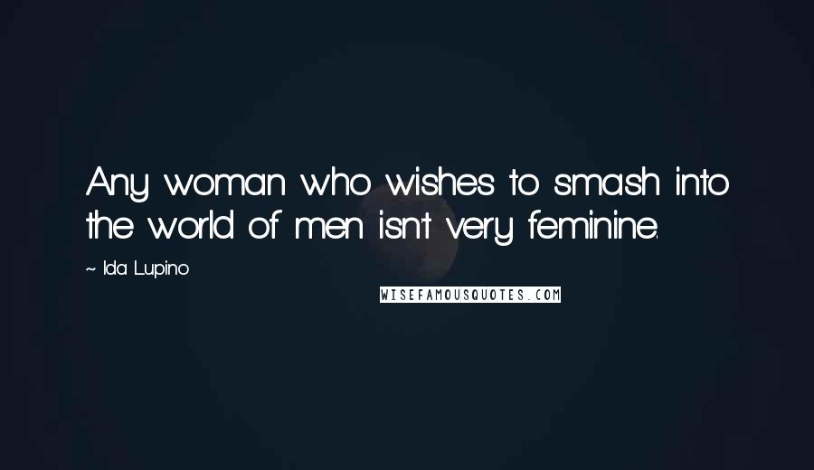 Ida Lupino Quotes: Any woman who wishes to smash into the world of men isn't very feminine.