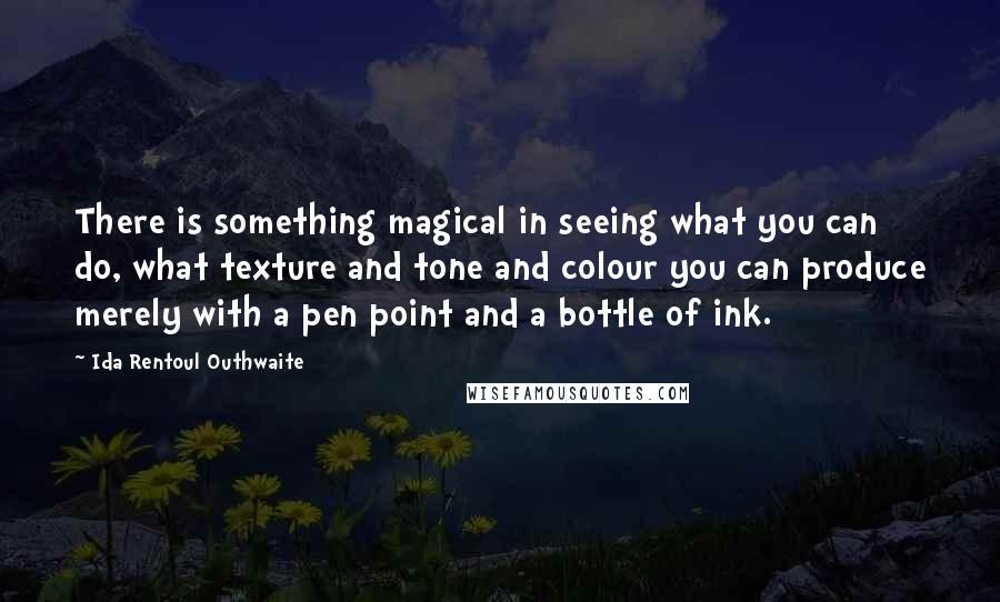 Ida Rentoul Outhwaite Quotes: There is something magical in seeing what you can do, what texture and tone and colour you can produce merely with a pen point and a bottle of ink.