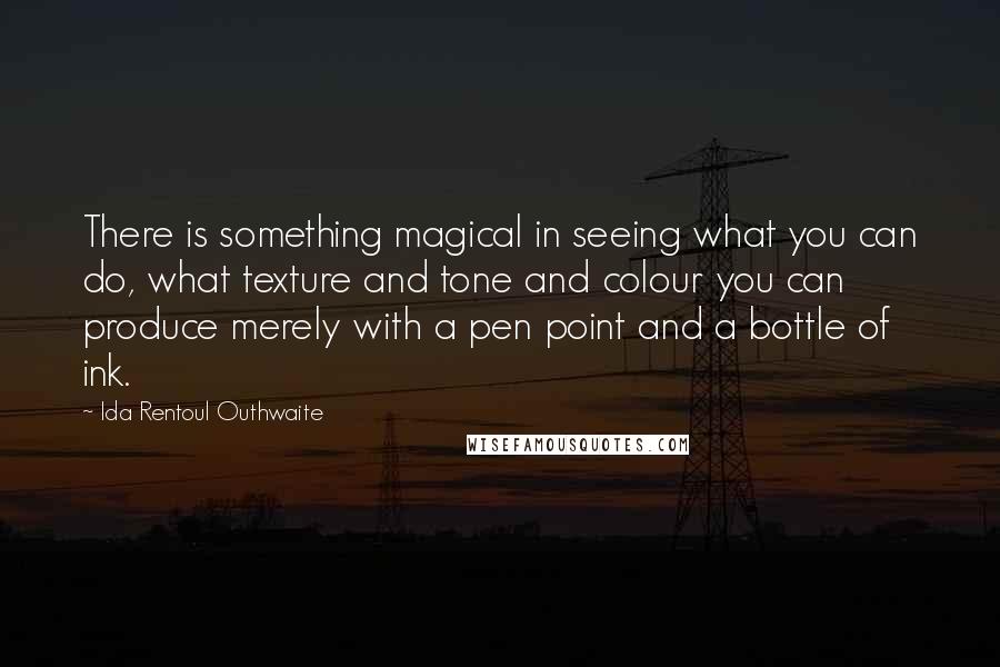Ida Rentoul Outhwaite Quotes: There is something magical in seeing what you can do, what texture and tone and colour you can produce merely with a pen point and a bottle of ink.