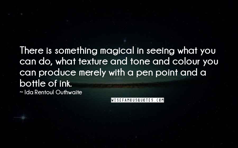 Ida Rentoul Outhwaite Quotes: There is something magical in seeing what you can do, what texture and tone and colour you can produce merely with a pen point and a bottle of ink.