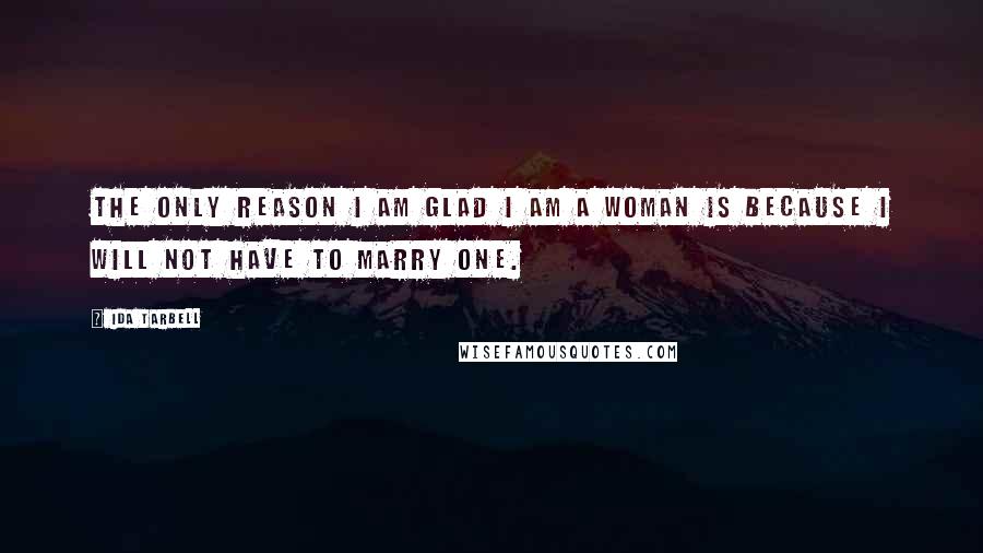 Ida Tarbell Quotes: The only reason I am glad I am a woman is because I will not have to marry one.