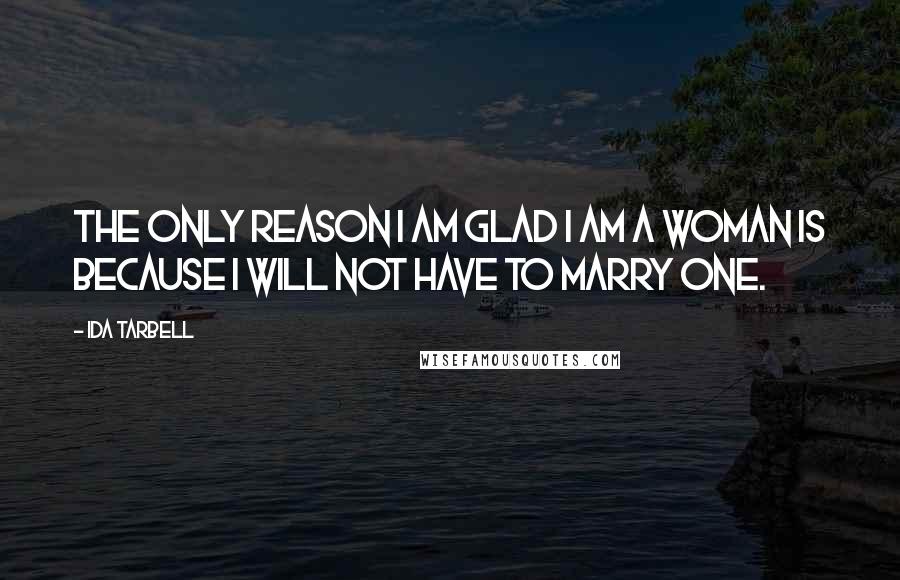 Ida Tarbell Quotes: The only reason I am glad I am a woman is because I will not have to marry one.