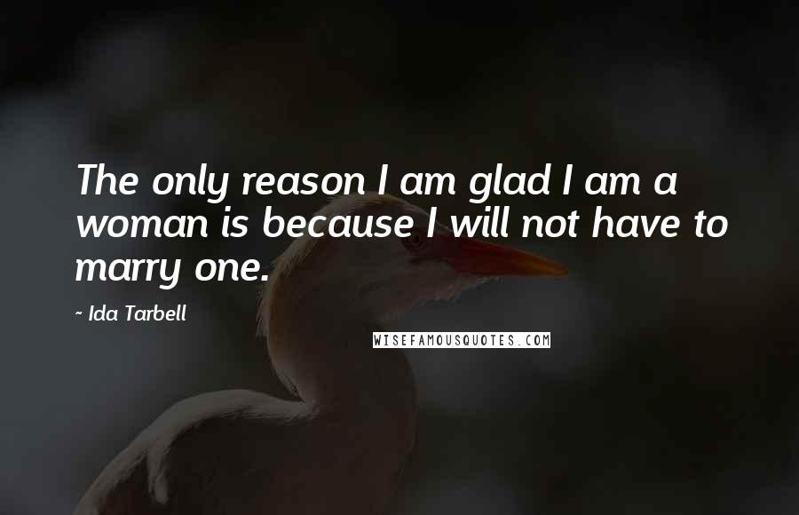 Ida Tarbell Quotes: The only reason I am glad I am a woman is because I will not have to marry one.