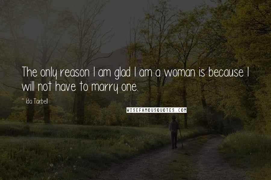 Ida Tarbell Quotes: The only reason I am glad I am a woman is because I will not have to marry one.