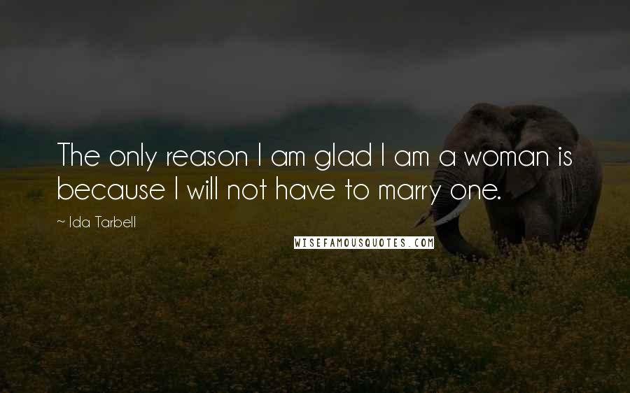 Ida Tarbell Quotes: The only reason I am glad I am a woman is because I will not have to marry one.