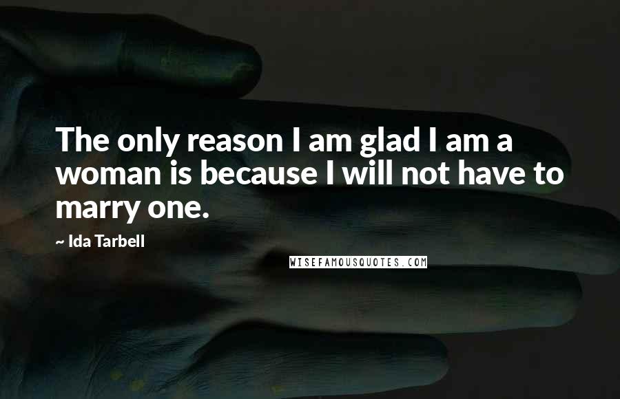 Ida Tarbell Quotes: The only reason I am glad I am a woman is because I will not have to marry one.