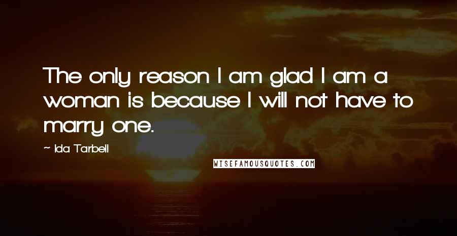 Ida Tarbell Quotes: The only reason I am glad I am a woman is because I will not have to marry one.