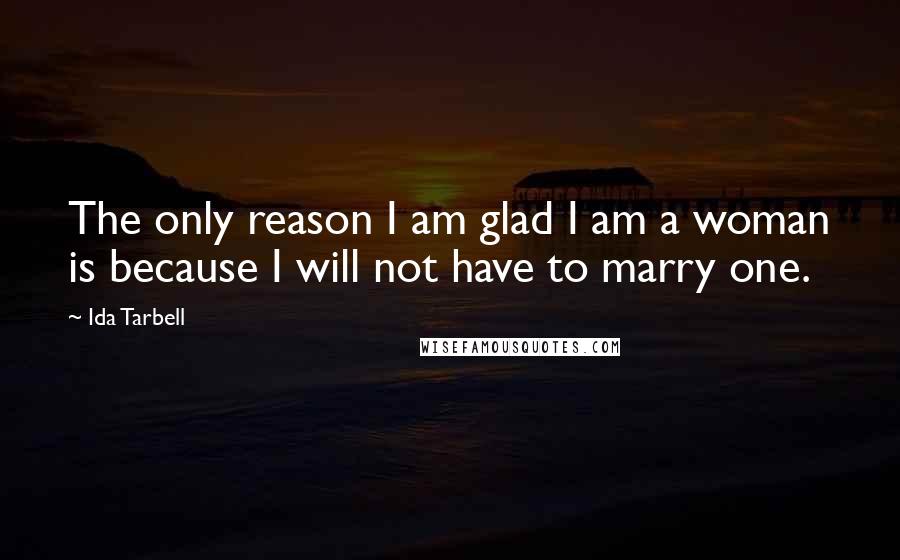 Ida Tarbell Quotes: The only reason I am glad I am a woman is because I will not have to marry one.