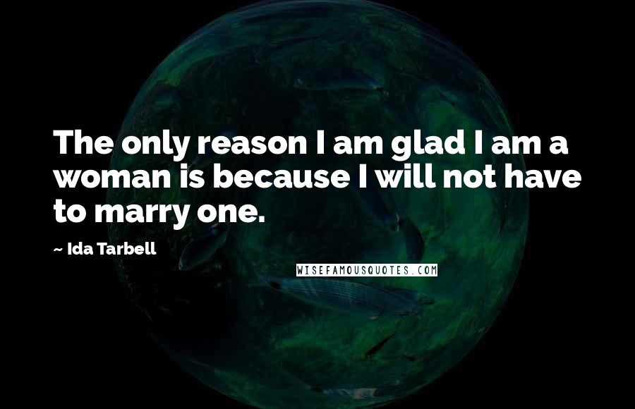 Ida Tarbell Quotes: The only reason I am glad I am a woman is because I will not have to marry one.