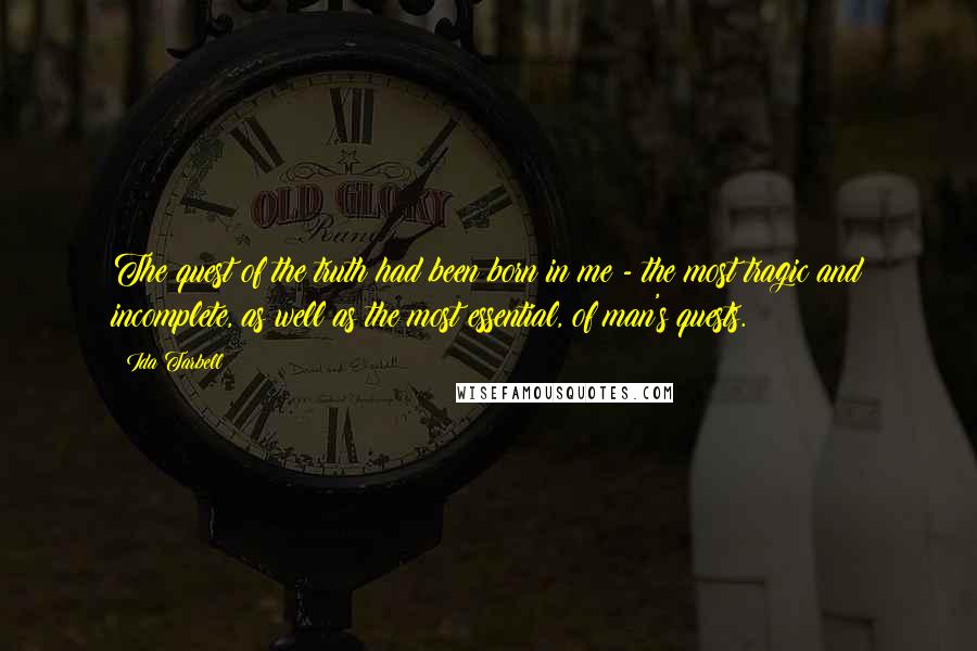 Ida Tarbell Quotes: The quest of the truth had been born in me - the most tragic and incomplete, as well as the most essential, of man's quests.