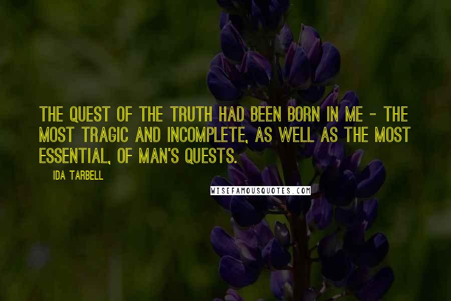 Ida Tarbell Quotes: The quest of the truth had been born in me - the most tragic and incomplete, as well as the most essential, of man's quests.