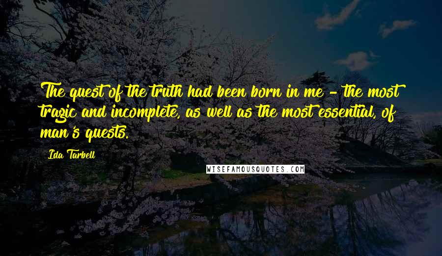 Ida Tarbell Quotes: The quest of the truth had been born in me - the most tragic and incomplete, as well as the most essential, of man's quests.