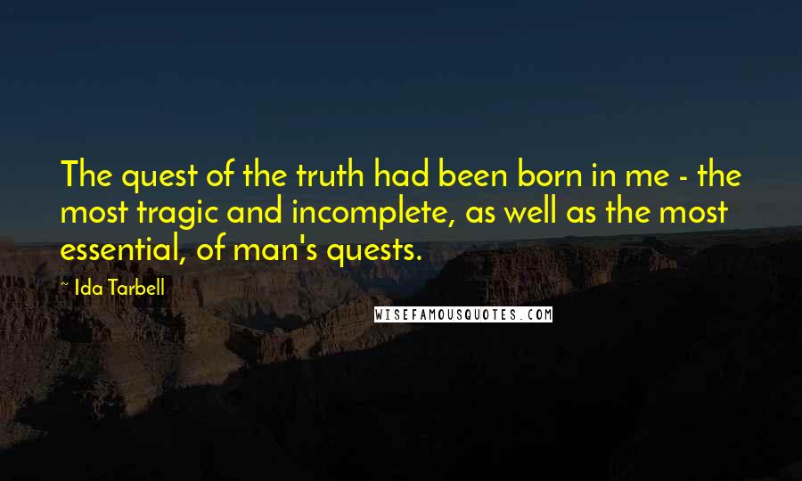 Ida Tarbell Quotes: The quest of the truth had been born in me - the most tragic and incomplete, as well as the most essential, of man's quests.