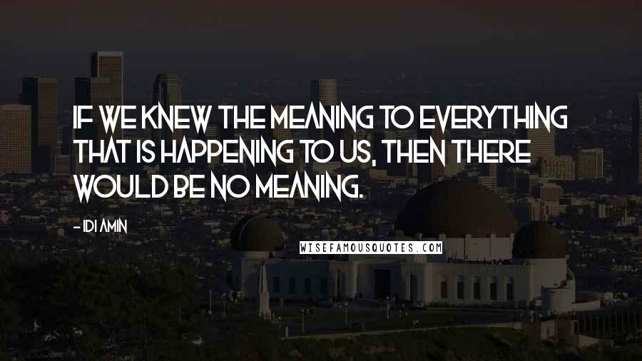 Idi Amin Quotes: If we knew the meaning to everything that is happening to us, then there would be no meaning.