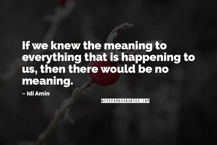 Idi Amin Quotes: If we knew the meaning to everything that is happening to us, then there would be no meaning.