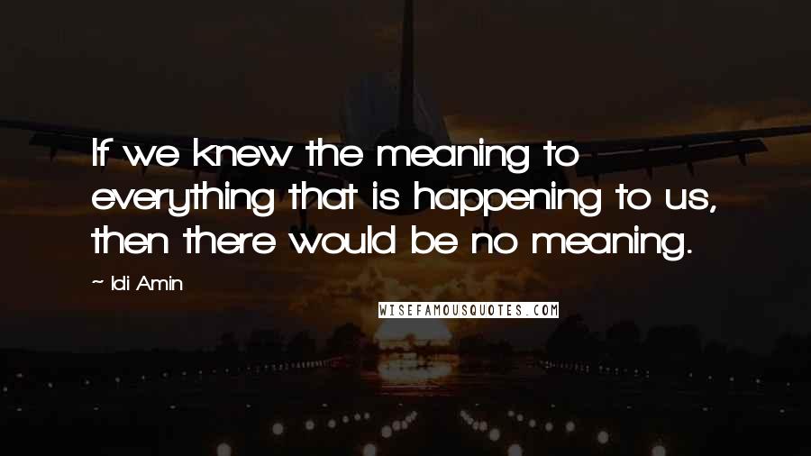 Idi Amin Quotes: If we knew the meaning to everything that is happening to us, then there would be no meaning.