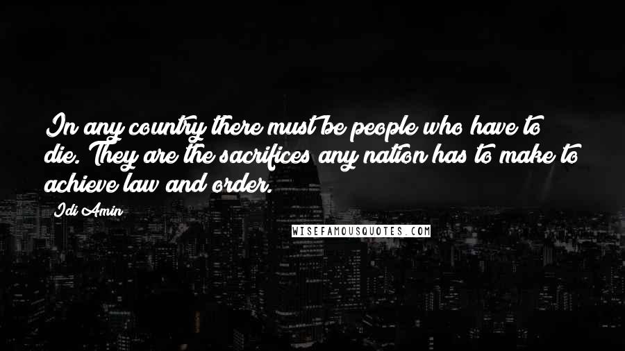 Idi Amin Quotes: In any country there must be people who have to die. They are the sacrifices any nation has to make to achieve law and order.