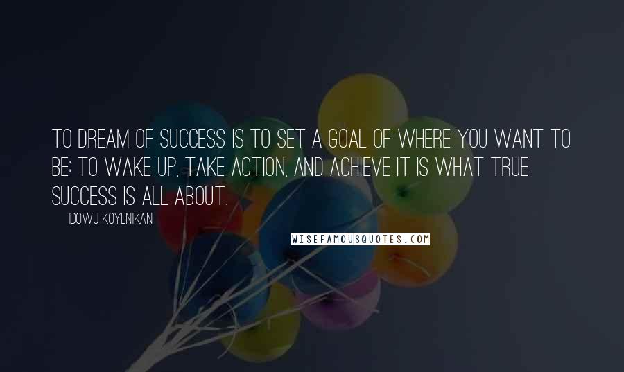 Idowu Koyenikan Quotes: To dream of success is to set a goal of where you want to be; to wake up, take action, and achieve it is what true success is all about.