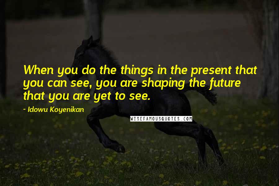 Idowu Koyenikan Quotes: When you do the things in the present that you can see, you are shaping the future that you are yet to see.