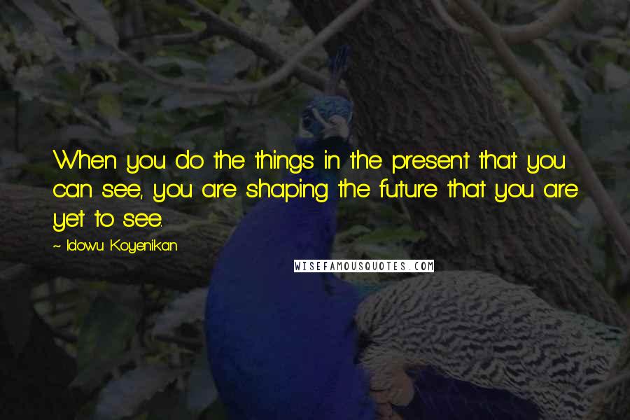 Idowu Koyenikan Quotes: When you do the things in the present that you can see, you are shaping the future that you are yet to see.