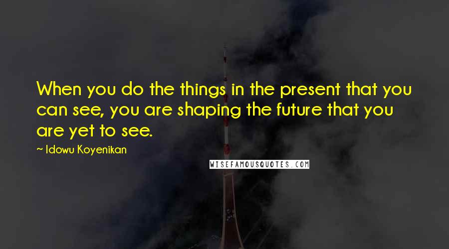 Idowu Koyenikan Quotes: When you do the things in the present that you can see, you are shaping the future that you are yet to see.