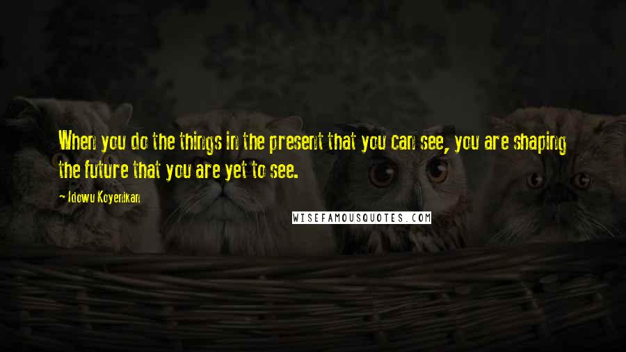 Idowu Koyenikan Quotes: When you do the things in the present that you can see, you are shaping the future that you are yet to see.