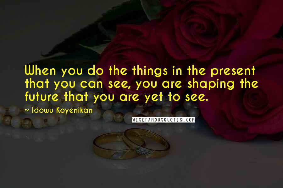 Idowu Koyenikan Quotes: When you do the things in the present that you can see, you are shaping the future that you are yet to see.