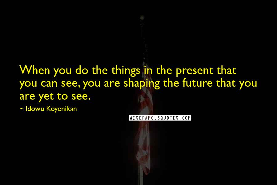 Idowu Koyenikan Quotes: When you do the things in the present that you can see, you are shaping the future that you are yet to see.