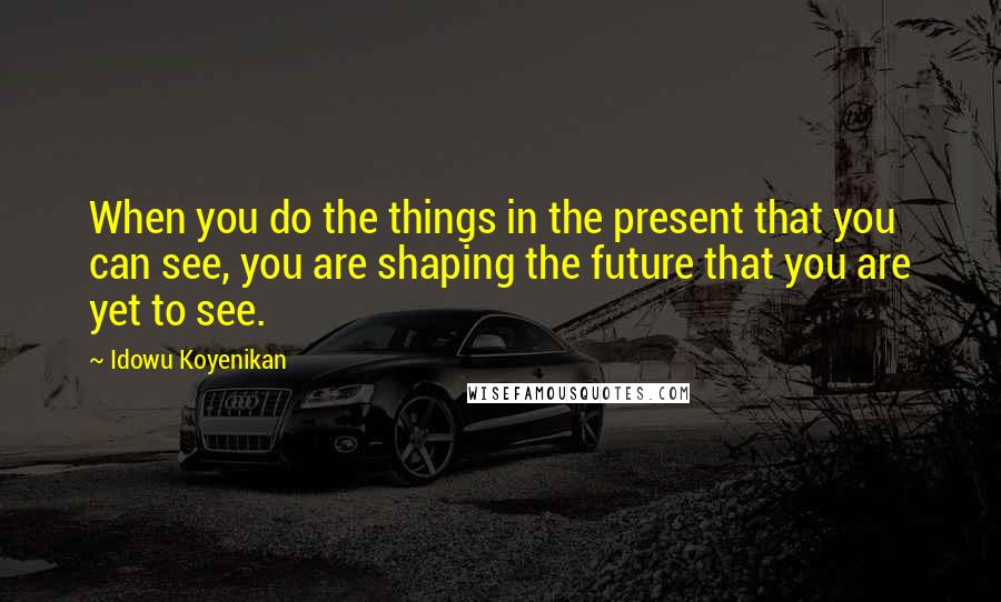 Idowu Koyenikan Quotes: When you do the things in the present that you can see, you are shaping the future that you are yet to see.