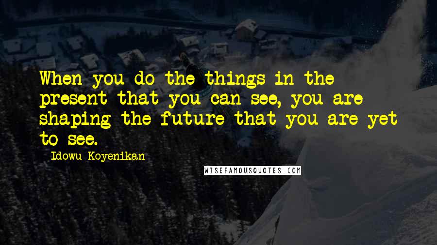 Idowu Koyenikan Quotes: When you do the things in the present that you can see, you are shaping the future that you are yet to see.