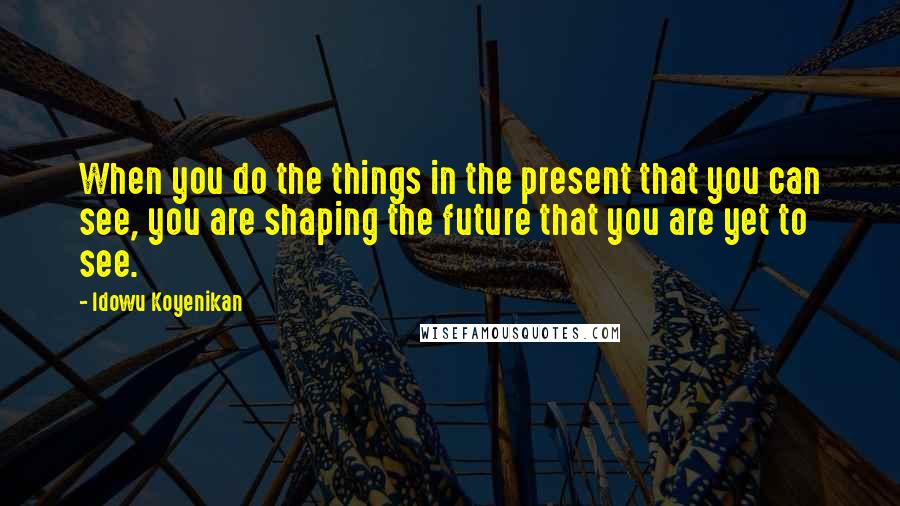 Idowu Koyenikan Quotes: When you do the things in the present that you can see, you are shaping the future that you are yet to see.