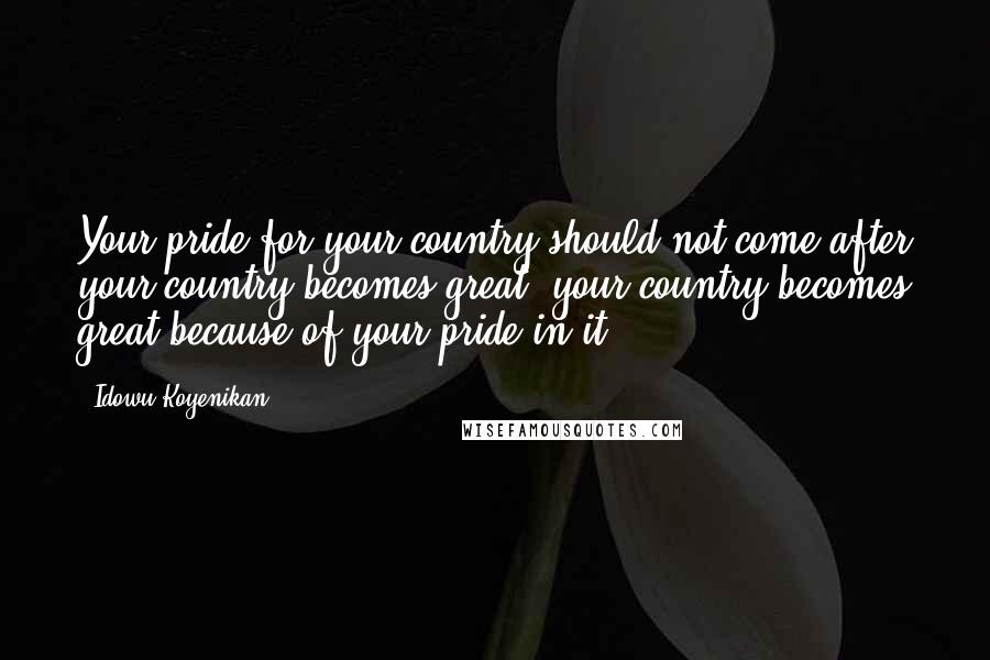 Idowu Koyenikan Quotes: Your pride for your country should not come after your country becomes great; your country becomes great because of your pride in it.