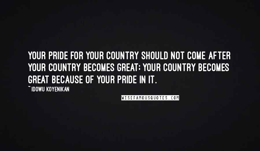 Idowu Koyenikan Quotes: Your pride for your country should not come after your country becomes great; your country becomes great because of your pride in it.