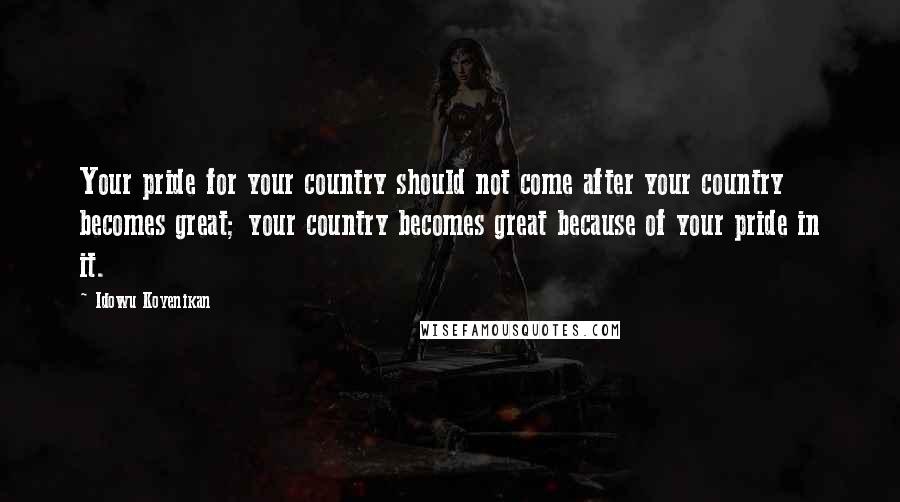 Idowu Koyenikan Quotes: Your pride for your country should not come after your country becomes great; your country becomes great because of your pride in it.