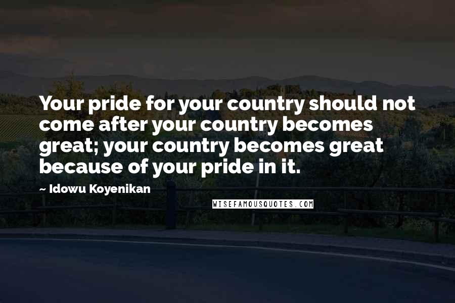 Idowu Koyenikan Quotes: Your pride for your country should not come after your country becomes great; your country becomes great because of your pride in it.