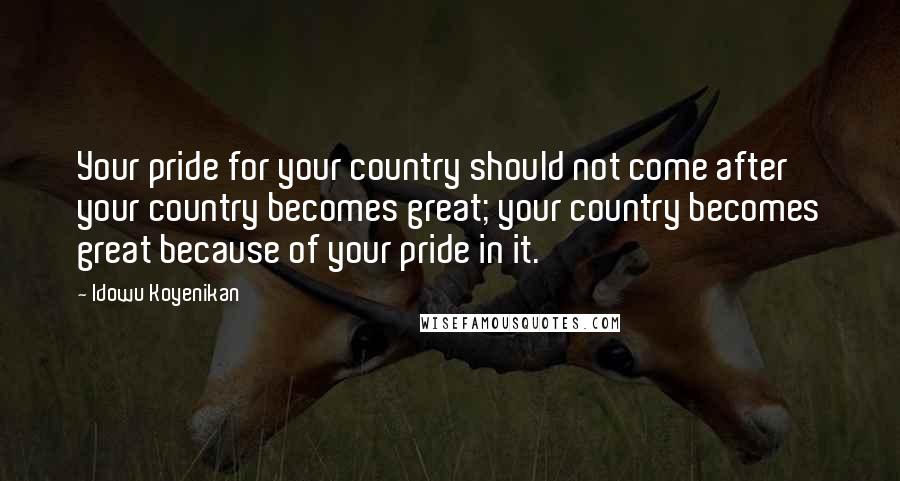 Idowu Koyenikan Quotes: Your pride for your country should not come after your country becomes great; your country becomes great because of your pride in it.
