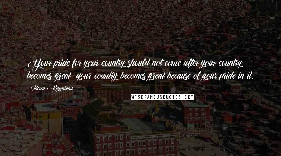 Idowu Koyenikan Quotes: Your pride for your country should not come after your country becomes great; your country becomes great because of your pride in it.