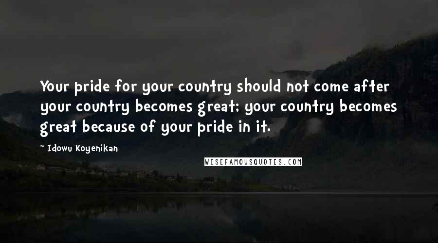 Idowu Koyenikan Quotes: Your pride for your country should not come after your country becomes great; your country becomes great because of your pride in it.