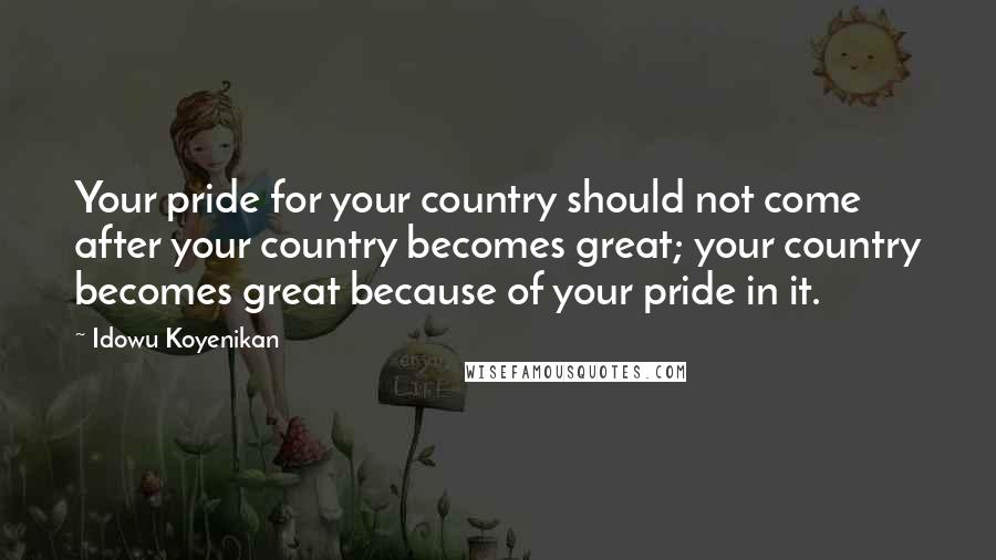 Idowu Koyenikan Quotes: Your pride for your country should not come after your country becomes great; your country becomes great because of your pride in it.