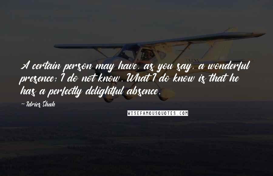 Idries Shah Quotes: A certain person may have, as you say, a wonderful presence; I do not know. What I do know is that he has a perfectly delightful absence.