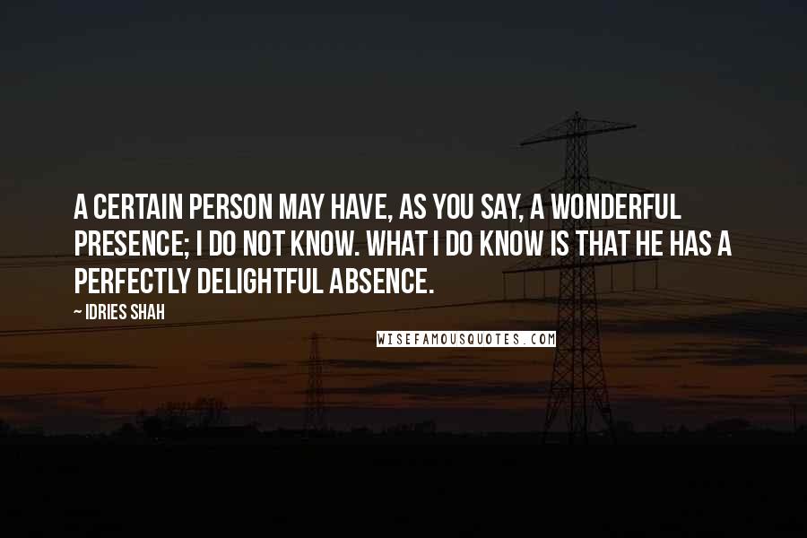 Idries Shah Quotes: A certain person may have, as you say, a wonderful presence; I do not know. What I do know is that he has a perfectly delightful absence.