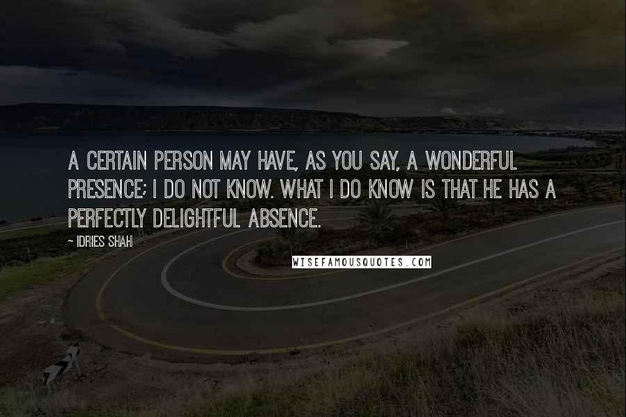 Idries Shah Quotes: A certain person may have, as you say, a wonderful presence; I do not know. What I do know is that he has a perfectly delightful absence.