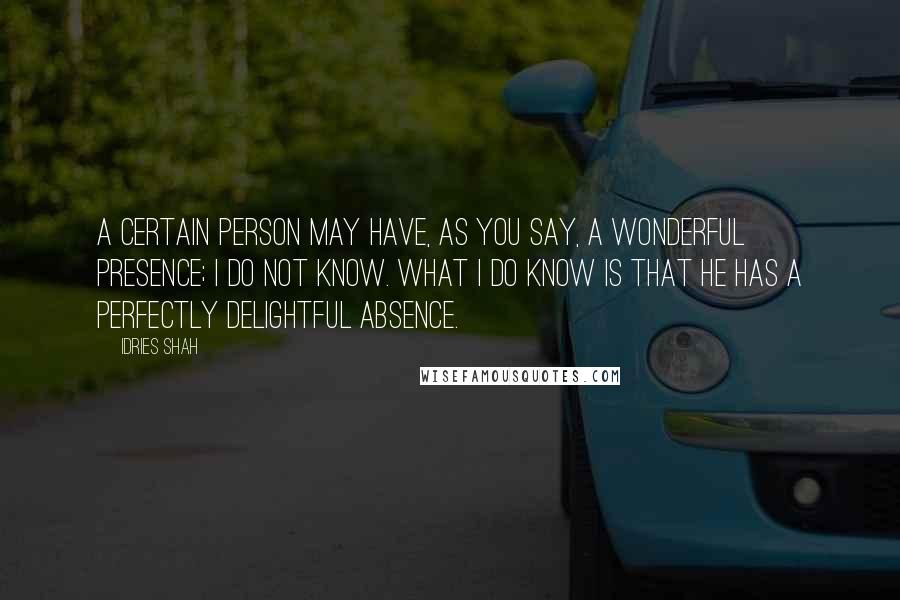 Idries Shah Quotes: A certain person may have, as you say, a wonderful presence; I do not know. What I do know is that he has a perfectly delightful absence.