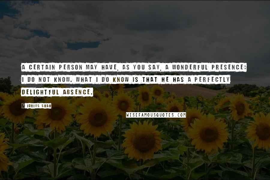 Idries Shah Quotes: A certain person may have, as you say, a wonderful presence; I do not know. What I do know is that he has a perfectly delightful absence.