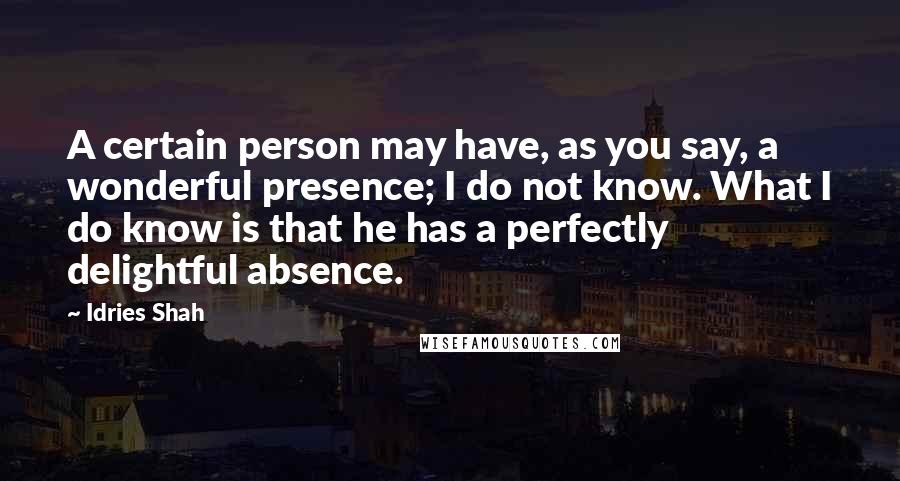 Idries Shah Quotes: A certain person may have, as you say, a wonderful presence; I do not know. What I do know is that he has a perfectly delightful absence.