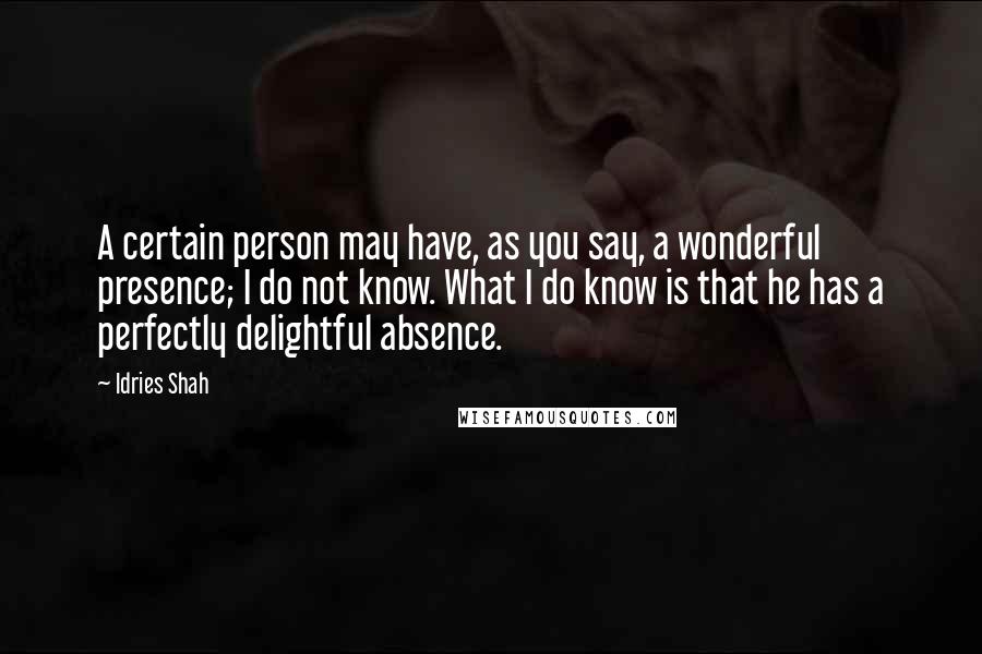Idries Shah Quotes: A certain person may have, as you say, a wonderful presence; I do not know. What I do know is that he has a perfectly delightful absence.