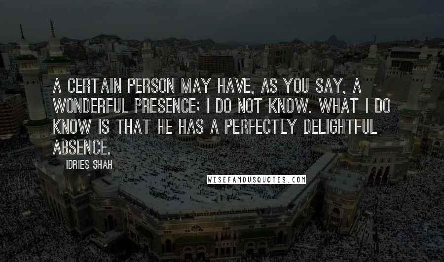 Idries Shah Quotes: A certain person may have, as you say, a wonderful presence; I do not know. What I do know is that he has a perfectly delightful absence.