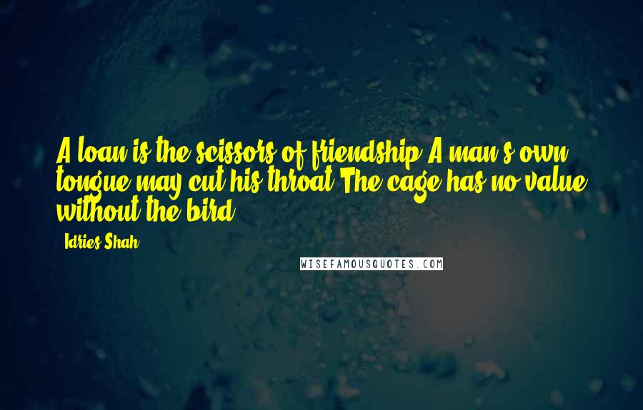 Idries Shah Quotes: A loan is the scissors of friendship.A man's own tongue may cut his throat.The cage has no value without the bird.